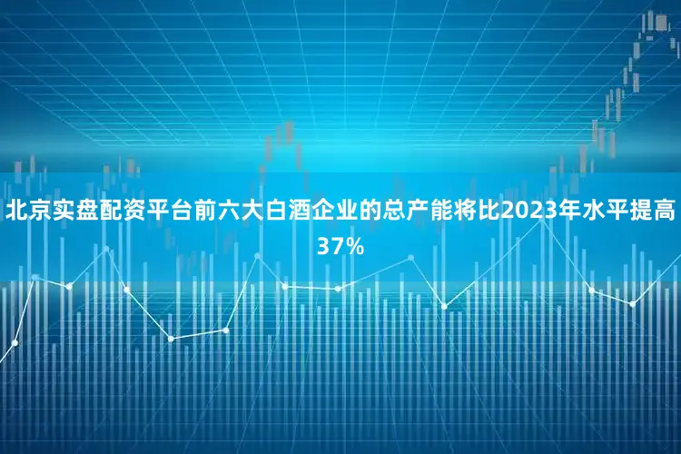 北京实盘配资平台前六大白酒企业的总产能将比2023年水平提高37%