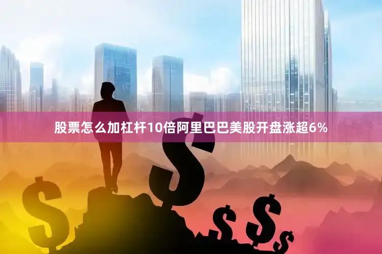 股票怎么加杠杆10倍阿里巴巴美股开盘涨超6%