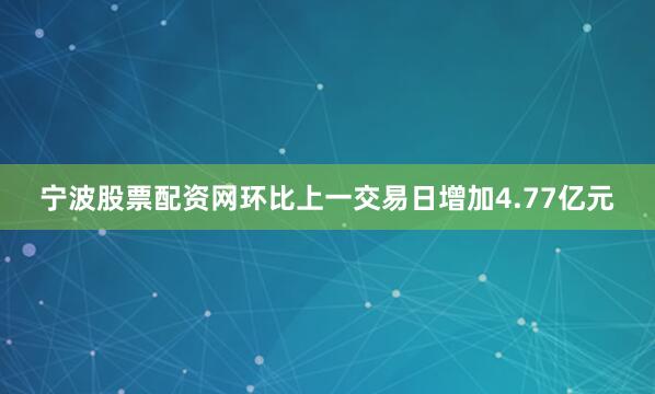 宁波股票配资网环比上一交易日增加4.77亿元