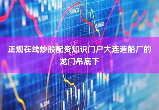 正规在线炒股配资知识门户大连造船厂的龙门吊底下