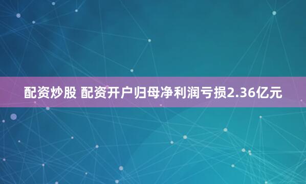 配资炒股 配资开户归母净利润亏损2.36亿元