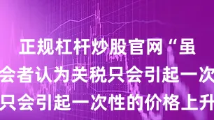 正规杠杆炒股官网“虽然少数与会者认为关税只会引起一次性的价格上升