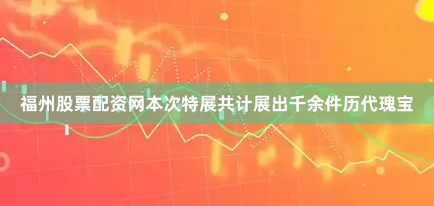 福州股票配资网本次特展共计展出千余件历代瑰宝