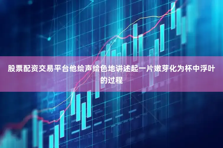 股票配资交易平台他绘声绘色地讲述起一片嫩芽化为杯中浮叶的过程