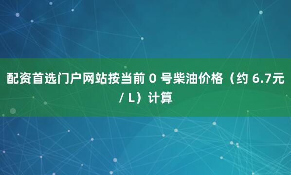 配资首选门户网站按当前 0 号柴油价格（约 6.7元/ L）计算