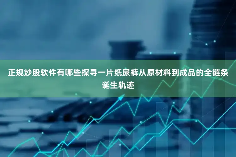 正规炒股软件有哪些探寻一片纸尿裤从原材料到成品的全链条诞生轨迹
