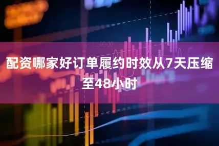 配资哪家好订单履约时效从7天压缩至48小时