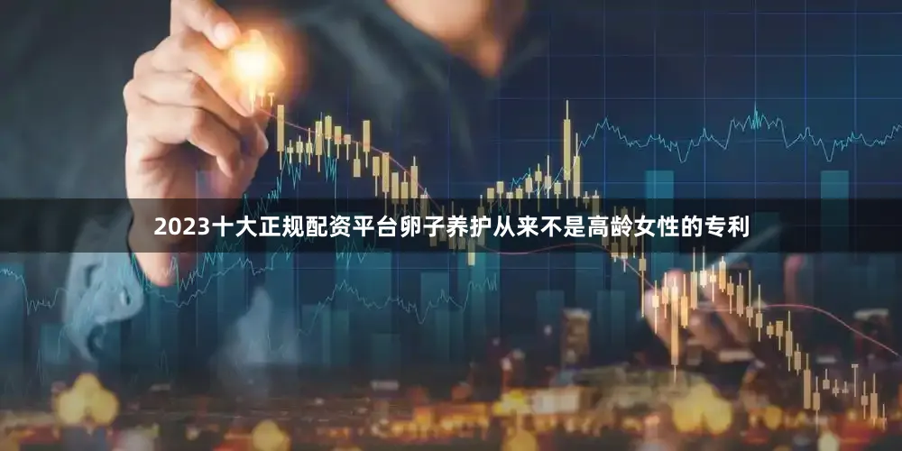 2023十大正规配资平台卵子养护从来不是高龄女性的专利
