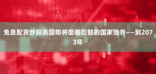免息配资炒股英国即将面临巨额的国家债务——到2073年