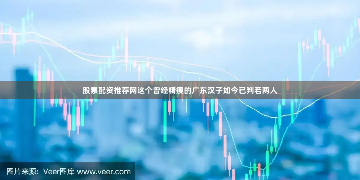 股票配资推荐网这个曾经精瘦的广东汉子如今已判若两人