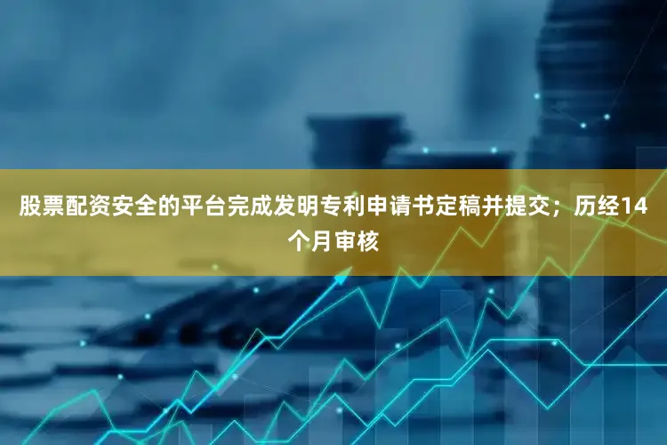 股票配资安全的平台完成发明专利申请书定稿并提交；历经14个月审核