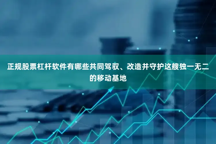 正规股票杠杆软件有哪些共同驾驭、改造并守护这艘独一无二的移动基地