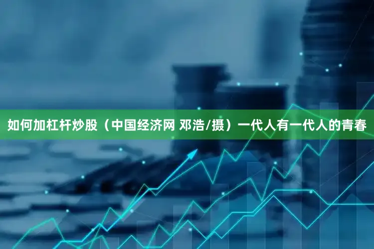 如何加杠杆炒股（中国经济网 邓浩/摄）一代人有一代人的青春